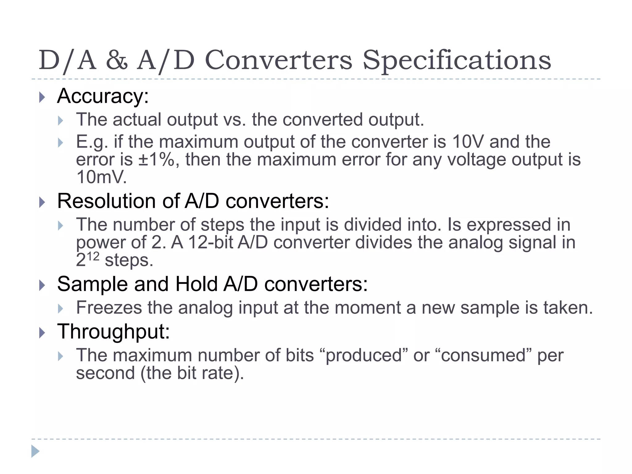 D/A & A/D Converters Specifications
 Accuracy:
 The actual output vs. the converted output.
 E.g. if the maximum output of the converter is 10V and the
error is ±1%, then the maximum error for any voltage output is
10mV.
 Resolution of A/D converters:
 The number of steps the input is divided into. Is expressed in
power of 2. A 12-bit A/D converter divides the analog signal in
212 steps.
 Sample and Hold A/D converters:
 Freezes the analog input at the moment a new sample is taken.
 Throughput:
 The maximum number of bits “produced” or “consumed” per
second (the bit rate).
 