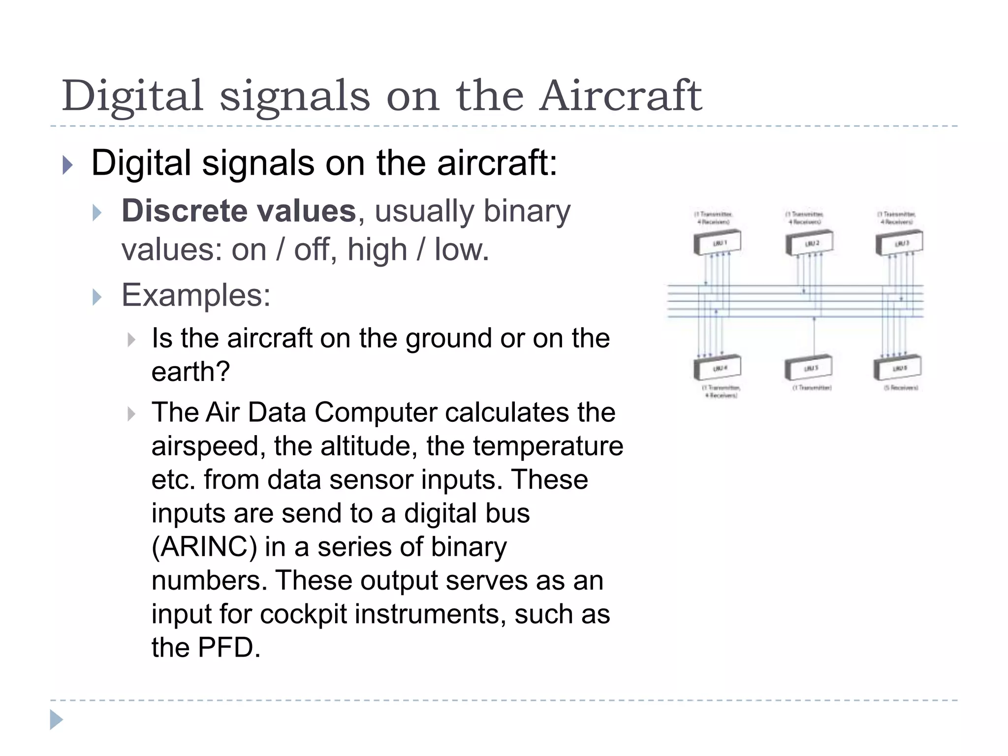 Digital signals on the Aircraft
 Digital signals on the aircraft:
 Discrete values, usually binary
values: on / off, high / low.
 Examples:
 Is the aircraft on the ground or on the
earth?
 The Air Data Computer calculates the
airspeed, the altitude, the temperature
etc. from data sensor inputs. These
inputs are send to a digital bus
(ARINC) in a series of binary
numbers. These output serves as an
input for cockpit instruments, such as
the PFD.
 