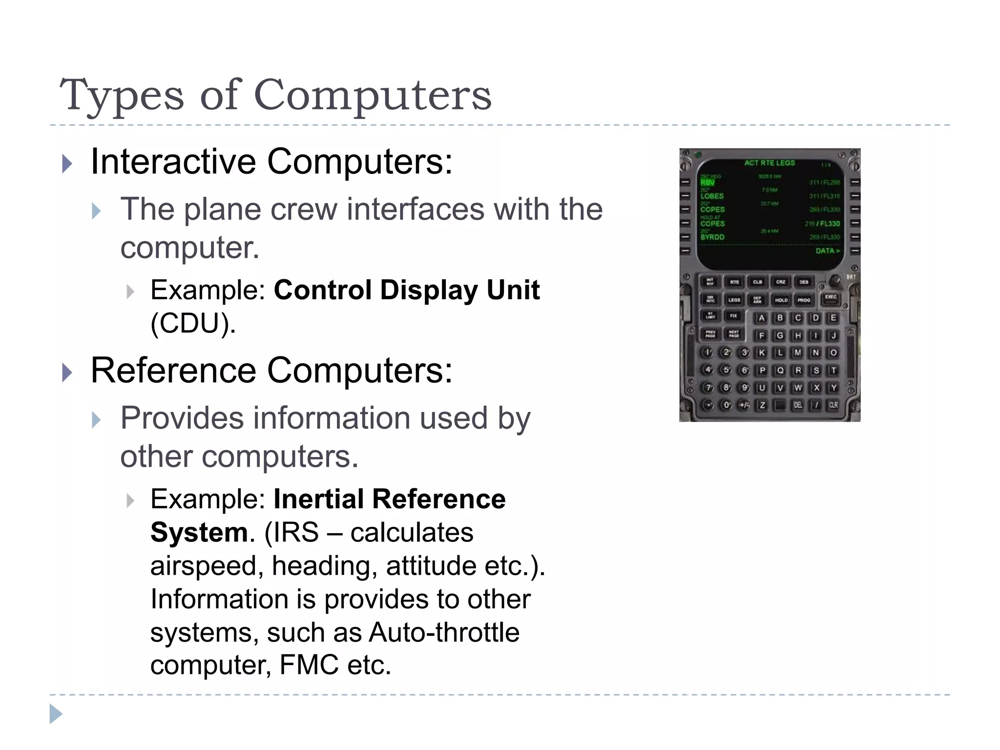 Types of Computers
 Interactive Computers:
 The plane crew interfaces with the
computer.
 Example: Control Display Unit
(CDU).
 Reference Computers:
 Provides information used by
other computers.
 Example: Inertial Reference
System. (IRS – calculates
airspeed, heading, attitude etc.).
Information is provides to other
systems, such as Auto-throttle
computer, FMC etc.
 