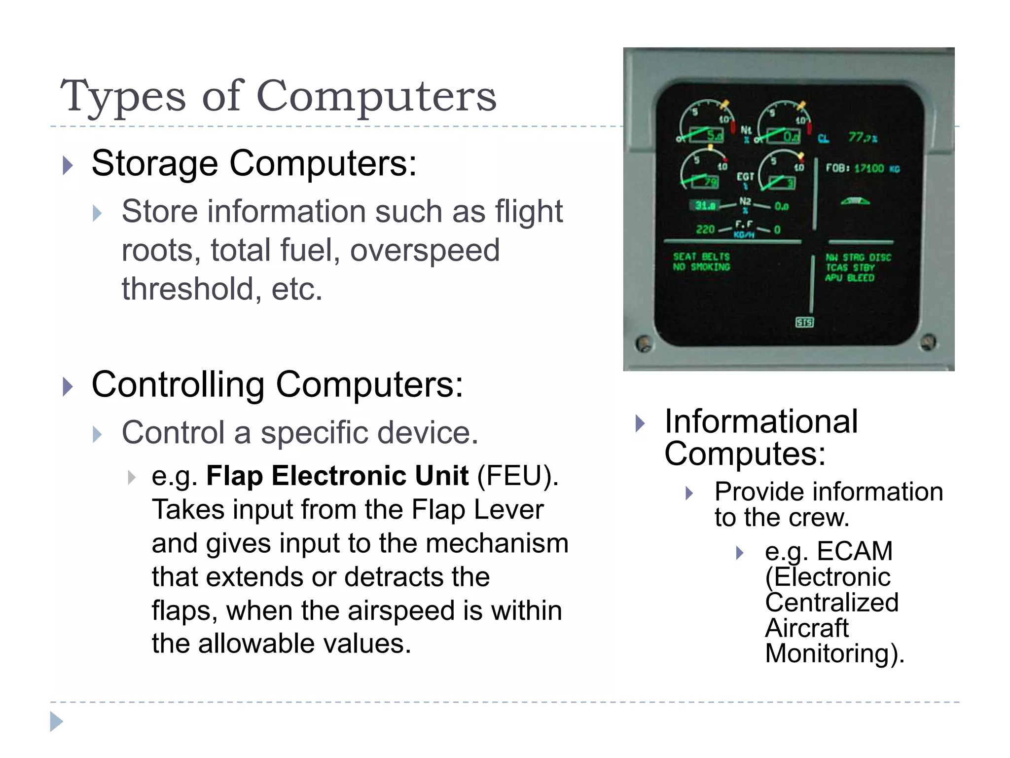 Types of Computers
 Storage Computers:
 Store information such as flight
roots, total fuel, overspeed
threshold, etc.
 Controlling Computers:
 Control a specific device.
 e.g. Flap Electronic Unit (FEU).
Takes input from the Flap Lever
and gives input to the mechanism
that extends or detracts the
flaps, when the airspeed is within
the allowable values.
 Informational
Computes:
 Provide information
to the crew.
 e.g. ECAM
(Electronic
Centralized
Aircraft
Monitoring).
 