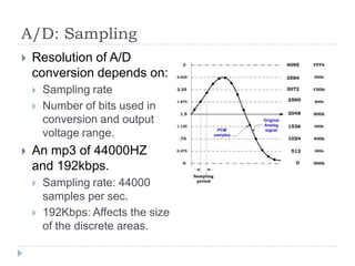 A/D: Sampling
 Resolution of A/D
conversion depends on:
 Sampling rate
 Number of bits used in
conversion and output
voltage range.
 An mp3 of 44000HZ
and 192kbps.
 Sampling rate: 44000
samples per sec.
 192Kbps: Affects the size
of the discrete areas.
 