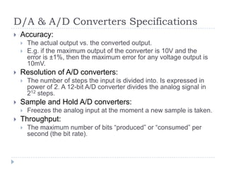 D/A & A/D Converters Specifications
 Accuracy:
 The actual output vs. the converted output.
 E.g. if the maximum output of the converter is 10V and the
error is ±1%, then the maximum error for any voltage output is
10mV.
 Resolution of A/D converters:
 The number of steps the input is divided into. Is expressed in
power of 2. A 12-bit A/D converter divides the analog signal in
212 steps.
 Sample and Hold A/D converters:
 Freezes the analog input at the moment a new sample is taken.
 Throughput:
 The maximum number of bits “produced” or “consumed” per
second (the bit rate).
 