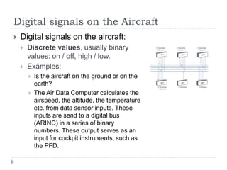 Digital signals on the Aircraft
 Digital signals on the aircraft:
 Discrete values, usually binary
values: on / off, high / low.
 Examples:
 Is the aircraft on the ground or on the
earth?
 The Air Data Computer calculates the
airspeed, the altitude, the temperature
etc. from data sensor inputs. These
inputs are send to a digital bus
(ARINC) in a series of binary
numbers. These output serves as an
input for cockpit instruments, such as
the PFD.
 
