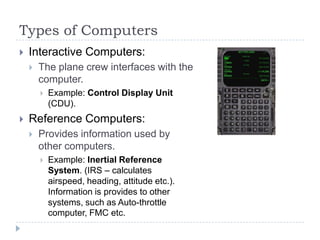 Types of Computers
 Interactive Computers:
 The plane crew interfaces with the
computer.
 Example: Control Display Unit
(CDU).
 Reference Computers:
 Provides information used by
other computers.
 Example: Inertial Reference
System. (IRS – calculates
airspeed, heading, attitude etc.).
Information is provides to other
systems, such as Auto-throttle
computer, FMC etc.
 