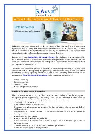 Why is Data Conversion Outsourcing Beneficial?
Online data conversion process refers to the conversion of data from one format to another. An
organization may be dealing with large or small amounts of data but this data is not of any use
until it is available in the right format as required by the organization. Data conversion is
important as it helps the business heads to make strategic decisions.
However getting the Online Data Conversion Process done in-house is an expensive affair
due to the rising costs of staff salaries, infrastructure required and other overheads. For this
reason data conversion outsourcing is the best option for organizations that have to deal with
large amounts of data each day.
The online data conversion process as offered by companies specializing in the task offer
services that include data capturing, data processing, conversion and analysis. This data is then
presented in a visually appealing format that is easy to use. Depending upon the needs of the
organizations, Data Conversion Outsourcing could include services related to:
 Forms processing
 Litigation services
 Survey processing
 Credit card processing services
Benefits of Data Conversion Outsourcing
When companies outsource the job of data conversion, they can bring down the management
and operating costs significantly. This money saved can be reinvested in other areas of
business. Here are some of the advantages of data conversion outsourcing:
 Availability of consistent data
 Huge volumes of data is managed well
 Resources and infrastructure requirements for the conversion of data area handled by
offshore partners
 Data is available in various formats but it is made available in the format that is required by
the organization
 Cost savings to a great extent
 Complex statistical analyses are performed
 Bird’s eye view of the information is available right in front of the manager to take an
informed decision
 All tasks handled by trained, skilled and experienced professionals
 Round the clock support to the organization
 