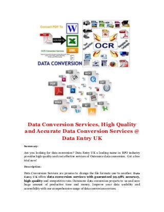 Data Conversion Services, High Quality
and Accurate Data Conversion Services @
Data Entry UK
Summary:
Are you looking for data conversion? Data Entry UK a leading name in BPO industry
provides high quality and cost effective services of Outsource data conversion. Get a free
trial now!
Description:
Data Conversion Services are process to change the file formats one to another. Data
Entry UK offers data conversion services with guaranteed 99.98% accuracy,
high quality and competitive rate. Outsource data conversion projects to us and save
huge amount of productive time and money. Improve your data usability and
accessibility with our comprehensive range of data conversion services.
 