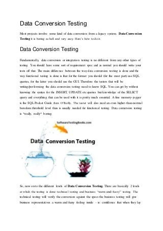 Data Conversion Testing
Most projects involve some kind of data conversion from a legacy system. Data Conversion
Testing it is boring as hell and very easy. Here’s how to do it.
Data Conversion Testing
Fundamentally, data conversion or integration testing is no different from any other types of
testing. You should have some sort of requirement spec and as normal you should write your
tests off that. The main difference between the way data conversion testing is done and the
way functional testing is done is that for the former you should (for the most part) use SQL
queries, for the latter you should use the GUI. Therefore the testers that will be
writing/performing the data conversion testing need to know SQL. You can get by without
knowing the syntax for the INSERT, UPDATE etc queries but knowledge of the SELECT
query and everything that can be used with it is pretty much essential. A fine memory-jogger
is the SQL Pocket Guide from O’Reilly. The tester will also need an even higher-than-normal
boredom threshold level than is usually needed for functional testing. Data conversion testing
is *really, really* boring.
So, now on to the different levels of Data Conversion Testing. There are basically 2 levels
at which the testing is done: technical testing and business “warm-and-fuzzy” testing. The
technical testing will verify the conversion against the specs the business testing will give
business representatives a warm and fuzzy feeling inside – ie: confidence that when they lay
 