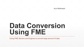 Data Conversion
Using FME
Using FME Servers and Engines to convert large amount of data
Arun Madhwesh
 