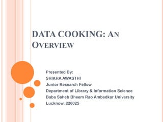 DATA COOKING: AN
OVERVIEW
Presented By:
SHIKHA AWASTHI
Junior Research Fellow
Department of Library & Information Science
Baba Saheb Bheem Rao Ambedkar University
Lucknow, 226025
 