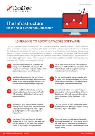 The Data Infrastructure Software Company www.datacore.com
The Infrastructure
for the Next-Generation Datacenter
Executive Briefing
10 REASONS TO ADOPT DATACORE SOFTWARE
Over 10,000 satisfied clients and more than 30,000 installations worldwide, clients in every sector and of every size,
testify to DataCore’s success and innovative spirit. It’s no wonder that we know precisely what it takes to deal with
the challenges our clients face. We are there to assist you with a range of solutions aimed at dealing with increasing
volumes of data and complex management of a disparate variety of infrastructures. This is why we are in the top ranking
in the market of software-defined storage and hyper- converged infrastructure. Whether to boost the performance of
mission-critical applications, increase efficiency, structure for enhanced availability, ensure high availability or business
continuity - with DataCore you are always in control.
No Hardware Vendor Lock-In enables greater
buying power. With DataCore, you gain the
freedom to buy from any hardware vendor which
significantly improves cost effectiveness.
Standardized management that works infra-
structure-wide including joint administration of
classic SAN & hyper-converged infrastructure
which substantially reduces operating costs.
Achieve world-record shattering business
critical application performance with Parallel
I/O technology & DataCore’s self-tuning &
adaptive caching.
Protect your most mission critical data with
our high-speed, metro-wide auto-failover and
auto-failback mirroring which adds a higher
level of protection and requires no human
intervention.
Investment Protection; Stop the „Rip and
Replace“ Cycle. With DataCore software, you
can add features as you need them without
having to replace your storage hardware.
Future-proof your storage with software-defined
flexibility; be ready for whatever comes next. Your
infrastructure is ready to bring in new storage
innovations and put them to work.
Get the most from what you already own befo-
re buying more. DataCore software lets you op-
timize the utilization of your storage resources,
extending the time to hardware refresh.
Unique Infrastructure-wide Auto-Tiering en-
ables optimal performance and cost efficiency.
DataCore provides fully automated, infrastruc-
ture-wide storage tiering that spans 15 tier
levels.
DataCore supports all major Hypervisors, even in
mixed environments. Allow your business to enjoy
the highest degree of flexibility.
Ensure the highest possible levels of availability
with DataCore’s 24x7x365 multi-lingual, around
the globe support. Avoid surprise warranty cost
increases with DataCore’s predictable and stable
support pricing.
1
2
3
4
5
6
7
8
9
10
 