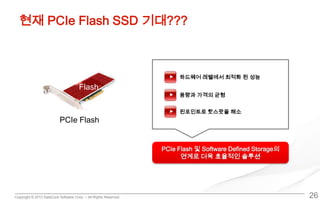 Copyright © 2013 DataCore Software Corp. – All Rights Reserved.
현재 PCIe Flash SSD 기대???
26
Flash
PCIe Flash
하드웨어 레벨에서 최적화 된 성능
용량과 가격의 균형
핀포인트로 핫스팟을 해소
PCIe Flash 및 Software Defined Storage의
연계로 더욱 효율적인 솔루션
 
