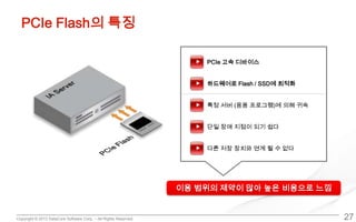 Copyright © 2013 DataCore Software Corp. – All Rights Reserved.
PCIe Flash의 특징
27
PCIe 고속 디바이스
하드웨어로 Flash / SSD에 최적화
특정 서버 (응용 프로그램)에 의해 귀속
단일 장애 지점이 되기 쉽다
다른 저장 장치와 연계 될 수 없다
이용 범위의 제약이 많아 높은 비용으로 느낌
 