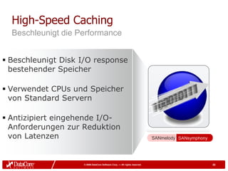 High-Speed Caching
  Beschleunigt die Performance


 Beschleunigt Disk I/O response
  bestehender Speicher

 Verwendet CPUs und Speicher
  von Standard Servern

 Antizipiert eingehende I/O-
  Anforderungen zur Reduktion
  von Latenzen                                                             SANmelody SANsymphony




                    © 2009 DataCore Software Corp. — All rights reserved                           32
 