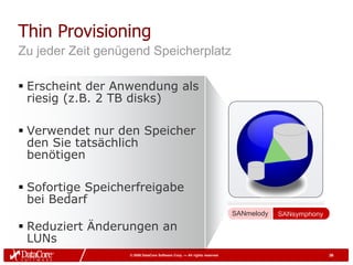 Thin Provisioning
Zu jeder Zeit genügend Speicherplatz

 Erscheint der Anwendung als
  riesig (z.B. 2 TB disks)

 Verwendet nur den Speicher
  den Sie tatsächlich
  benötigen

 Sofortige Speicherfreigabe
  bei Bedarf
                                                                         SANmelody   SANsymphony

 Reduziert Änderungen an
  LUNs
                  © 2009 DataCore Software Corp. — All rights reserved                             36
 