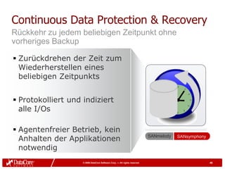Continuous Data Protection & Recovery
Rückkehr zu jedem beliebigen Zeitpunkt ohne
vorheriges Backup

 Zurückdrehen der Zeit zum
  Wiederherstellen eines
  beliebigen Zeitpunkts


 Protokolliert und indiziert
  alle I/Os

 Agentenfreier Betrieb, kein
  Anhalten der Applikationen                                               SANmelody   SANsymphony

  notwendig
                    © 2009 DataCore Software Corp. — All rights reserved                             48
 