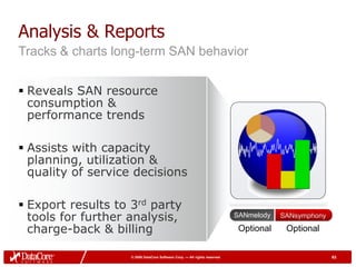Analysis & Reports
Tracks & charts long-term SAN behavior


 Reveals SAN resource
  consumption &
  performance trends

 Assists with capacity
  planning, utilization &
  quality of service decisions

 Export results to 3rd party
  tools for further analysis,                                              SANmelody   SANsymphony

  charge-back & billing                                                     Optional    Optional


                    © 2009 DataCore Software Corp. — All rights reserved                             63
 
