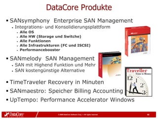 DataCore Produkte
 SANsymphony Enterprise SAN Management
  •   Integrations- und Konsolidierungsplattform
      •   Alle OS
      •   Alle HW (Storage und Switche)
      •   Alle Funktionen
      •   Alle Infrastrukturen (FC und ISCSI)
      •   Performancebooster

 SANmelody SAN Management
  •   SAN mit Highend Funktion und Mehr
  •   SAN kostengünstige Alternative

 TimeTraveler Recovery in Minuten
 SANmaestro: Speicher Billing Accounting
 UpTempo: Performance Accelerator Windows

                             © 2009 DataCore Software Corp. — All rights reserved   65
 