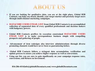  If you are looking for qualitative data, you are at the right place. Global B2B
Contacts, can help you clearly identify your target market and precisely target users
through multi-channel marketing campaigns.
 DATACORE USERS EMAIL LIST from Global B2B Contacts is an accomplished
collection of segmented data of every qualified professionals and decision makers
with budgetary powers.
 Global B2B Contacts proffers its execution constrained DATACORE USERS
EMAIL LIST is to make correspondence business simple with compelling
prospects and gathering of people.
 Advancement of item redesigns also interview administrations through diverse
promoting channels would have never been so guaranteeing before.
 Global B2B Contacts follows a stringent data accumulation, verification and
update process to ensure you achieve higher response as well as conversions.
 Using our list, you are sure to gain significantly on your campaign response rates,
conversions, and Return on Investment.
816-286-4114|info@globalb2bcontacts.com| www.globalb2bcontacts.com
 