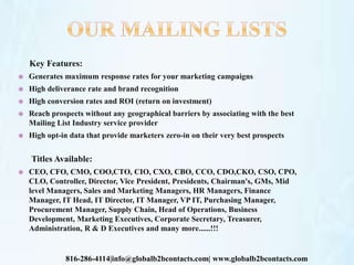 Key Features:
 Generates maximum response rates for your marketing campaigns
 High deliverance rate and brand recognition
 High conversion rates and ROI (return on investment)
 Reach prospects without any geographical barriers by associating with the best
Mailing List Industry service provider
 High opt-in data that provide marketers zero-in on their very best prospects
Titles Available:
 CEO, CFO, CMO, COO,CTO, CIO, CXO, CBO, CCO, CDO,CKO, CSO, CPO,
CLO, Controller, Director, Vice President, Presidents, Chairman's, GMs, Mid
level Managers, Sales and Marketing Managers, HR Managers, Finance
Manager, IT Head, IT Director, IT Manager, VP IT, Purchasing Manager,
Procurement Manager, Supply Chain, Head of Operations, Business
Development, Marketing Executives, Corporate Secretary, Treasurer,
Administration, R & D Executives and many more......!!!
816-286-4114|info@globalb2bcontacts.com| www.globalb2bcontacts.com
 