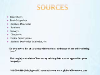  Trade shows
 Trade Magazines
 Business Directories
 Seminars
 Surveys
 Directories
 Online Subscriptions
 Business Directories Exhibition, etc.
Do you have a list of Database without email addresses or any other missing
data?
Get roughly calculate of how many missing data we can append for your
campaign.
816-286-4114|info@globalb2bcontacts.com| www.globalb2bcontacts.com
 