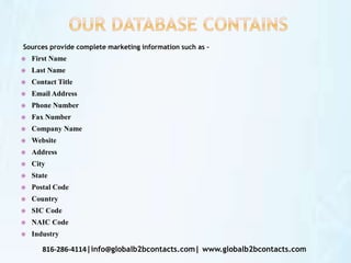 Sources provide complete marketing information such as –
 First Name
 Last Name
 Contact Title
 Email Address
 Phone Number
 Fax Number
 Company Name
 Website
 Address
 City
 State
 Postal Code
 Country
 SIC Code
 NAIC Code
 Industry
816-286-4114|info@globalb2bcontacts.com| www.globalb2bcontacts.com
 