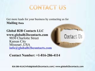 Get more leads for your business by contacting us for
Mailing Data
Global B2B Contacts LLC
www.globalb2bcontacts.com
9030 Charlotte Street
Kansas City
Missouri ,USA
info@globalb2bcontacts.com
Contact Number: +1-816-286-4114
816-286-4114|info@globalb2bcontacts.com| www.globalb2bcontacts.com
 