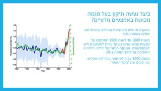 ‫מגמה‬ ‫בעל‬ ‫תיקון‬ ‫נעשה‬ ‫כיצד‬
‫מדעיים‬ ‫באמצעים‬ ‫מכוונת‬
?
‫זמן‬ ‫בטווחי‬ ‫המדידה‬ ‫שיטת‬ ‫את‬ ‫שינו‬ ‫זה‬ ‫במקרה‬
‫הגרף‬ ‫באותו‬ ‫שונים‬
:
‫משנת‬
1000
‫לשנת‬ ‫עד‬
1900
‫על‬ ‫הסתמכו‬
‫ולא‬ ‫למשקעים‬ ‫עדות‬ ‫בעיקר‬ ‫שהם‬ ‫עצים‬ ‫טבעות‬
‫לטמפרטורה‬
.
‫המגמה‬
‫היתה‬
‫ירידה‬ ‫של‬
,
‫זו‬ ‫ירידה‬
‫ב‬ ‫המאה‬ ‫לתוך‬ ‫גם‬ ‫המשיכה‬
-
20
.
‫בשנת‬
1900
‫אקלים‬ ‫במדידות‬ ‫לשימוש‬ ‫עברו‬
‫את‬ ‫קיבלו‬ ‫וכך‬
"
‫ההוקי‬ ‫מקל‬
."
 