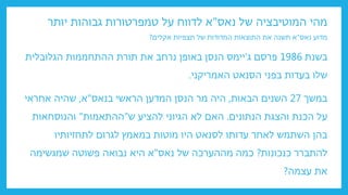‫המוטיבציה‬ ‫מהי‬
‫נאס‬ ‫של‬
"
‫יותר‬ ‫גבוהות‬ ‫טמפרטורות‬ ‫על‬ ‫לדווח‬ ‫א‬
‫נאס‬ ‫מדוע‬
"
‫א‬
‫של‬ ‫המדודות‬ ‫התוצאות‬ ‫את‬ ‫תשנה‬
‫תצפיות‬
‫אקלים‬
?
‫בשנת‬
1986
‫ג‬ ‫פרסם‬
'
‫הגלובלית‬ ‫ההתחממות‬ ‫תורת‬ ‫את‬ ‫נרחב‬ ‫באופן‬ ‫הנסן‬ ‫יימס‬
‫האמריקני‬ ‫הסנאט‬ ‫בפני‬ ‫בעדות‬ ‫שלו‬
.
‫במשך‬
27
‫הבאות‬ ‫השנים‬
,
‫מר‬ ‫היה‬
‫הנסן‬
‫הראשי‬ ‫המדען‬
‫בנאס‬
"
‫א‬
,
‫אחראי‬ ‫שהיה‬
‫והצגת‬ ‫הכנת‬ ‫על‬
‫הנתונים‬
.
‫ש‬ ‫להציע‬ ‫הגיוני‬ ‫לא‬ ‫האם‬
"
‫ההתאמות‬
"
‫והנוסחאות‬
‫לתחזיותיו‬ ‫לגרום‬ ‫במאמץ‬ ‫מוטות‬ ‫היו‬ ‫לסנאט‬ ‫עדותו‬ ‫לאחר‬ ‫השתמש‬ ‫בהן‬
‫כנכונות‬ ‫להתברר‬
?
‫נאס‬ ‫של‬ ‫מההערכה‬ ‫כמה‬
"
‫שמגשימה‬ ‫פשוטה‬ ‫נבואה‬ ‫היא‬ ‫א‬
‫עצמה‬ ‫את‬
?
 