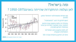 ‫לאן‬
‫שהייתה‬ ‫ההתקררות‬ ‫נעלמה‬
‫בשנים‬
1950-1975
?
‫מתקן‬ ‫הישראלי‬ ‫המטאורולוגי‬ ‫השרות‬ ‫גם‬
‫נתונים‬
.
‫הוא‬ ‫זה‬ ‫לתיקון‬ ‫השם‬
" :
‫הומוגניזציה‬
"
‫מיקום‬ ‫שינוי‬ ‫בחשבון‬ ‫נלקח‬ ‫זה‬ ‫בתהליך‬
‫התחנה‬
,
‫שינוי‬ ‫וכן‬ ‫המדידה‬ ‫במכשיר‬ ‫שינוי‬
‫בסביבה‬ ‫הקרקע‬ ‫בשימושי‬
,
‫גורם‬ ‫בחשבון‬ ‫נלקח‬ ‫לא‬
‫המחזריות‬
‫הטבעית‬ ‫האקלימית‬
.
‫ה‬ ‫שנות‬ ‫בראשית‬ ‫התיקון‬ ‫לב‬ ‫שימו‬
-
50
‫מקור‬
:
‫המטאורולוגי‬ ‫השרות‬ ‫דוח‬
2019
‫בישראל‬ ‫ומה‬
?
 