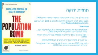 ‫ירוקה‬ ‫תחזית‬
‫פרופ‬
.
‫פול‬ ‫ארליך‬
,
‫משנת‬ ‫בספרו‬ ‫סטנפורד‬ ‫אוניברסיטת‬ ‫ביולוג‬
1969
‫ב‬ ‫רומא‬ ‫של‬ ‫הקלאב‬ ‫התכנסות‬ ‫לאחר‬ ‫נכתב‬ ‫הספר‬
-
1961
‫פרסום‬ ‫ולפני‬
‫הספר‬
1972 The Limits to Growth
‫מפרסומיו‬
:
•
‫תם‬ ‫האנושות‬ ‫את‬ ‫להאכיל‬ ‫המאמץ‬
.
‫ה‬ ‫בשנות‬
-
70
‫רעב‬ ‫יעבור‬ ‫העולם‬
....
‫מאות‬
‫מליונים‬
‫למות‬ ‫ירעבו‬
(
‫אמריקאים‬ ‫כולל‬
(.)
1968
)
•
‫ב‬ ‫ערפיח‬ ‫אסון‬
-
1973
‫להמית‬ ‫יכול‬
200.000
‫ובלוס‬ ‫יורק‬ ‫בניו‬
‫אנגלס‬
(
1969
.)
•
‫ב‬ ‫מהמר‬ ‫אני‬
-
50%
‫בשנת‬ ‫תתקיים‬ ‫לא‬ ‫שאנגליה‬
2000
(.
1969
)
•
‫שנת‬ ‫לפני‬
1985
‫חוסר‬ ‫של‬ ‫למצב‬ ‫תיכנס‬ ‫האנושות‬
,
‫של‬ ‫האספקה‬ ‫שבו‬
‫גדול‬ ‫במחסור‬ ‫תהיה‬ ‫חשובים‬ ‫מינרלים‬
(
1976
.)
 