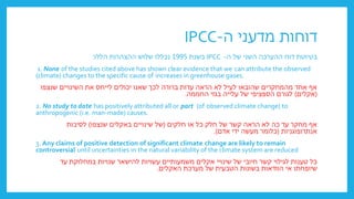 ‫ה‬ ‫מדעני‬ ‫דוחות‬
-
IPCC
‫ה‬ ‫של‬ ‫השני‬ ‫ההערכה‬ ‫דוח‬ ‫בטיוטת‬
-
IPCC
‫בשנת‬
1995
‫הללו‬ ‫ההצהרות‬ ‫שלוש‬ ‫נכללו‬
:
1. None of the studies cited above has shown clear evidence that we can attribute the observed
(climate) changes to the specific cause of increases in greenhouse gases.
‫שנצפו‬ ‫השינויים‬ ‫את‬ ‫לייחס‬ ‫יכולים‬ ‫שאנו‬ ‫לכך‬ ‫ברורה‬ ‫עדות‬ ‫הראה‬ ‫לא‬ ‫לעיל‬ ‫שהובאו‬ ‫מהמחקרים‬ ‫אחד‬ ‫אף‬
(
‫אקלים‬
)
‫החממה‬ ‫בגזי‬ ‫עלייה‬ ‫של‬ ‫הספציפי‬ ‫לגורם‬
.
2. No study to date has positively attributed all or part (of observed climate change) to
anthropogenic (i.e. man-made) causes.
‫חלקים‬ ‫או‬ ‫כל‬ ‫חלק‬ ‫של‬ ‫קשר‬ ‫הראה‬ ‫לא‬ ‫כה‬ ‫עד‬ ‫מחקר‬ ‫אף‬
(
‫שנצפו‬ ‫באקלים‬ ‫שינויים‬ ‫של‬
)
‫לסיבות‬
‫אנתרופוגניות‬
(
‫אדם‬ ‫ידי‬ ‫מעשה‬ ‫כלומר‬
.)
3. Any claims of positive detection of significant climate change are likely to remain
controversial until uncertainties in the natural variability of the climate system are reduced
‫עד‬ ‫במחלוקת‬ ‫שנויות‬ ‫להישאר‬ ‫עשויות‬ ‫משמעותיים‬ ‫אקלים‬ ‫שינויי‬ ‫של‬ ‫חיובי‬ ‫קשר‬ ‫לגילוי‬ ‫טענות‬ ‫כל‬
‫האקלים‬ ‫מערכת‬ ‫של‬ ‫הטבעית‬ ‫בשונות‬ ‫הוודאות‬ ‫אי‬ ‫שיופחתו‬
.
 