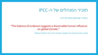 ‫ה‬ ‫של‬ ‫המנהלים‬ ‫תזכיר‬
-
IPCC
‫דבר‬ ‫של‬ ‫בסופו‬ ‫שפורסם‬ ‫בתזכיר‬
:
“The balance of evidence suggests a discernable human influence
on global climate.”
‫העולמי‬ ‫האקלים‬ ‫על‬ ‫ניכרת‬ ‫אנושית‬ ‫השפעה‬ ‫על‬ ‫מצביע‬ ‫הראיות‬ ‫מאזן‬
.
 