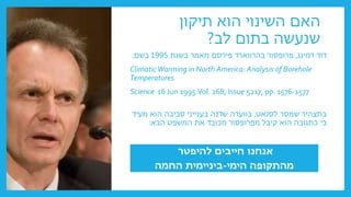 ‫תיקון‬ ‫הוא‬ ‫השינוי‬ ‫האם‬
‫לב‬ ‫בתום‬ ‫שנעשה‬
?
‫דוד‬
‫דמינג‬
,
‫בהרווארד‬ ‫פרופסור‬
‫פירסם‬
‫בשנת‬ ‫מאמר‬
1995
‫בשם‬
:
ClimaticWarming in North America: Analysis of Borehole
Temperatures
Science 16 Jun 1995:Vol. 268, Issue 5217, pp. 1576-1577
‫לסנאט‬ ‫שמסר‬ ‫בתצהיר‬
,
‫מעיד‬ ‫הוא‬ ‫סביבה‬ ‫בענייני‬ ‫שדנה‬ ‫בוועדה‬
‫הבא‬ ‫המשפט‬ ‫את‬ ‫מכובד‬ ‫מפרופסור‬ ‫קיבל‬ ‫הוא‬ ‫כתגובה‬ ‫כי‬
:
‫להיפטר‬ ‫חייבים‬ ‫אנחנו‬
‫הימי‬ ‫מהתקופה‬
-
‫החמה‬ ‫ביניימית‬
 