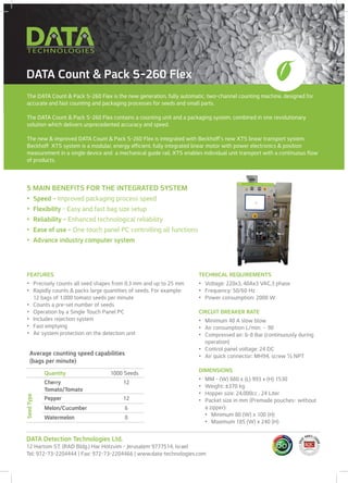 The DATA Count & Pack S-260 Flex is the new generation, fully automatic, two-channel counting machine, designed for
accurate and fast counting and packaging processes for seeds and small parts.
The DATA Count & Pack S-260 Flex contains a counting unit and a packaging system, combined in one revolutionary
solution which delivers unprecedented accuracy and speed.
The new & improved DATA Count & Pack S-260 Flex is integrated with Beckhoff’s new XTS linear transport system.
Beckhoff XTS system is a modular, energy efficient, fully integrated linear motor with power electronics & position
measurement in a single device and a mechanical guide rail. XTS enables individual unit transport with a continuous flow
of products.
DATA Count & Pack S-260 Flex
FEATURES
•	 Precisely counts all seed shapes from 0.3 mm and up to 25 mm
•	 Rapidly counts & packs large quantities of seeds. For example:
12 bags of 1,000 tomato seeds per minute
•	 Counts a pre-set number of seeds
•	 Operation by a Single Touch Panel PC
•	 Includes rejection system
•	 Fast emptying
•	 Air system protection on the detection unit
5 MAIN BENEFITS FOR THE INTEGRATED SYSTEM
•	 Speed - Improved packaging process speed
•	 Flexibility - Easy and fast bag size setup
•	 Reliability - Enhanced technological reliability
•	 Ease of use - One touch panel PC controlling all functions
•	 Advance industry computer system
TECHNICAL REQUIREMENTS
•	 Voltage: 220x3, 40Ax3 VAC,3 phase
•	 Frequency: 50/60 Hz
•	 Power consumption: 2000 W
CIRCUIT BREAKER RATE
•	 Minimum 40 A slow blow
•	 Air consumption L/min: ~ 90
•	 Compressed air: 6-8 Bar (continuously during
operation)
•	 Control panel voltage: 24 DC
•	 Air quick connector: MH94, screw ½ NPT
DIMENSIONS
•	 MM - (W) 880 x (L) 993 x (H) 1530
•	 Weight: ±370 kg
•	 Hopper size: 24,000cc , 24 Liter
•	 Packet size in mm (Premade pouches- without
a zipper):
•	 Minimum 80 (W) x 100 (H)
•	 Maximum 185 (W) x 240 (H)
Quantity 1000 Seeds
Cherry
Tomato/Tomato
12
Pepper 12
Melon/Cucumber 6
Watermelon 8
SeedType
Average counting speed capabilities
(bags per minute)
DATA Detection Technologies Ltd.
12 Hartom ST. (RAD Bldg.) Har Hotzvim - Jerusalem 9777514, Israel
Tel: 972-73-2204444 | Fax: 972-73-2204466 | www.data-technologies.com
 
