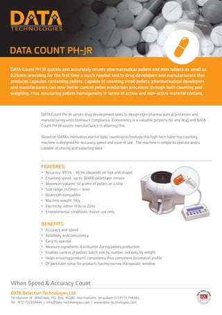 DATA Count PH JR quickly and accurately counts pharmaceutical pellets and mini tablets as small as
0.25mm providing for the first time a much needed tool to drug developers and manufacturers that
produces capsules containing pellets. Capable of counting small pellets, pharmaceutical developers
and manufacturers can now better control pellet production processes through both counting and
weighing, thus measuring pellets homogeneity in terms of active and non-active material content.
DATA COUNT PH-JR
When Speed & Accuracy Count
DATA Detection Technologies Ltd.
14 Hartom st. (RAD bld), PO Box 45200, Har Hotzvim, Jerusalem 9777514, ISRAEL
Tel: +972-732204444 | info@data-technologies.com | www.data-technologies.com
DATA Count PH JR serves drug development units to design right pharmaceutical processes and
manufacturing units to ensure compliance. Consistency is a valuable property for any drug and DATA
Count PH JR assists manufacturers in attaining this.
Based on DATA’s innovative electro optic counting technology this high-tech table-top counting
machine is designed for accuracy, speed and ease of use. The machine is simple to operate and is
capable of storing and exporting data.
FEATURES
•	 Accuracy: 99.5% - 99.9% (depends on size and shape)
•	 Counting speed: up to 30,000 pellets per minute
•	 Maximum volume: 50 grams of pellets at a time
•	 Size range: 0.25mm – 3mm
•	 Bluetooth compatible
•	 Machine weight: 5Kg
•	 Electricity: either 110v or 220v
•	 Environmental conditions: Indoor use only
BENEFITS
•	 Accuracy and speed
•	 Reliability and consistency
•	 Easy to operate
•	 Measure ingredients distribution during pellets production
•	 Enables control of pellets’ batch size by number, not only by weight
•	 Helps ensuring products’ consistency thus consistent dissolution profile
•	 Of particular value for products having narrow therapeutic window
 