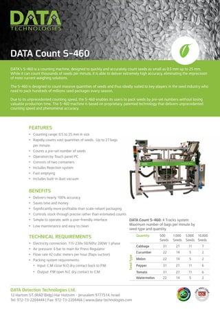DATA’s S-460 is a counting machine, designed to quickly and accurately count seeds as small as 0.5 mm up to 25 mm.
While it can count thousands of seeds per minute, it is able to deliver extremely high accuracy, eliminating the imprecision
of most current weighing solutions.
The S-460 is designed to count massive quantities of seeds and thus ideally suited to key players in the seed industry who
need to pack hundreds of millions seed packages every season.
Due to its unprecedented counting speed, the S-460 enables its users to pack seeds by pre-set numbers without losing
valuable production time. The S-460 machine is based on proprietary, patented technology that delivers unprecedented
counting speed and phenomenal accuracy.
DATA Count S-460
FEATURES
•	 Counting range: 0.5 to 25 mm in size
•	 Rapidly counts vast quantities of seeds. Up to 27 bags
per minute.
•	 Counts a pre-set number of seeds
•	 Operation by Touch panel PC
•	 Consists of two containers
•	 Includes Rejection system
•	 Fast emptying
•	 Includes built-in dust vacuum
BENEFITS
•	 Delivers nearly 100% accuracy
•	 Saves time and money
•	 Significantly more profitable than scale-reliant packaging
•	 Controls stock through precise rather than estimated counts
•	 Simple to operate, with a user-friendly interface
•	 Low maintenance and easy to clean
TECHNICAL REQUIREMENTS
•	 Electricity connection: 115-230v 50/60hz 200W 1 phase
•	 Air pressure: 6 bar to main Air Press Regulator
•	 Flow rate 42 cubic meters per hour (flaps suction)
•	 Packing system requirements:
•	 Input: C.M close N.O dry contact back to P.M.
•	 Output: P.M open N.C dry contact to C.M
DATA Detection Technologies Ltd.
12 Hartom ST. (RAD Bldg.) Har Hotzvim - Jerusalem 9777514, Israel
Tel: 972-73-2204444 | Fax: 972-73-2204466 | www.data-technologies.com
Quantity 500
Seeds
1,000
Seeds
5,000
Seeds
10,000
Seeds
Cabbage 31 27 11 7
Cucumber 22 14 5 2
Melon 22 14 5 2
Pepper 31 27 11 6
Tomato 31 27 11 6
Watermelon 22 14 5 2
SeedType
DATA Count S-460: 4 Tracks system
Maximum number of bags per minute by
seed type and quantity
 
