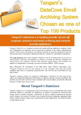 Tangent’s DataCove is a leading provider of one-off
computer solutions and email archiving and network
security appliances.
Tangent’s DataCove is a computer solution and email archiving appliances company, based
out of Burlingame in California. It has earned the recognition of the district administration
readers’ choice of top 100 products. Its archival solutions are specially designed to meet the
data storage needs of education, industrial, healthcare, commercial, and military institutions.
The email archiving server from Tangent’s DataCove can be used practically in any type of
school district’s network. The appliance is effective in storing all inbound, outbound, and
internet mails. The company’s devices offer advanced search features and available in a
number of configurations. Customers can choose between 500GB - 8TB of storage.
Kerry Moncrieff, IT coordinator of the Blue River (Ind.) School Corporation, says,
“Tangent’s DataCove has not only allowed us to be compliant with state and federal
mandates, but it does so seamlessly and hassle-free. The cost was also well within our very
tight budget.”
Tangent’s corporate offices are situated in Burlingame, California. Its sales and service
offices are situated throughout the United States of America, Europe, Canada, and China. The
products are innovative and have been rewarded with several industry awards like Network
Products’ Product Innovation Award.
About Tangent’s DataCove:
Tangent’s DataCove is a leading name in the United States as far as safe and innovative email
archiving solution is concerned. Its appliances are perfect in meeting the electronic data
storage needs of schools, hospitals, commercial, as well as, military organizations. Besides
email solutions, the company’s products also include all-in-one computers, ruggedized form
factors, mobile security, touch screen, and network security applications. The official website
is: http://datacove.net/
Tangent’s
DataCove Email
Archiving System
Chosen as one of
Top 100 Products
 