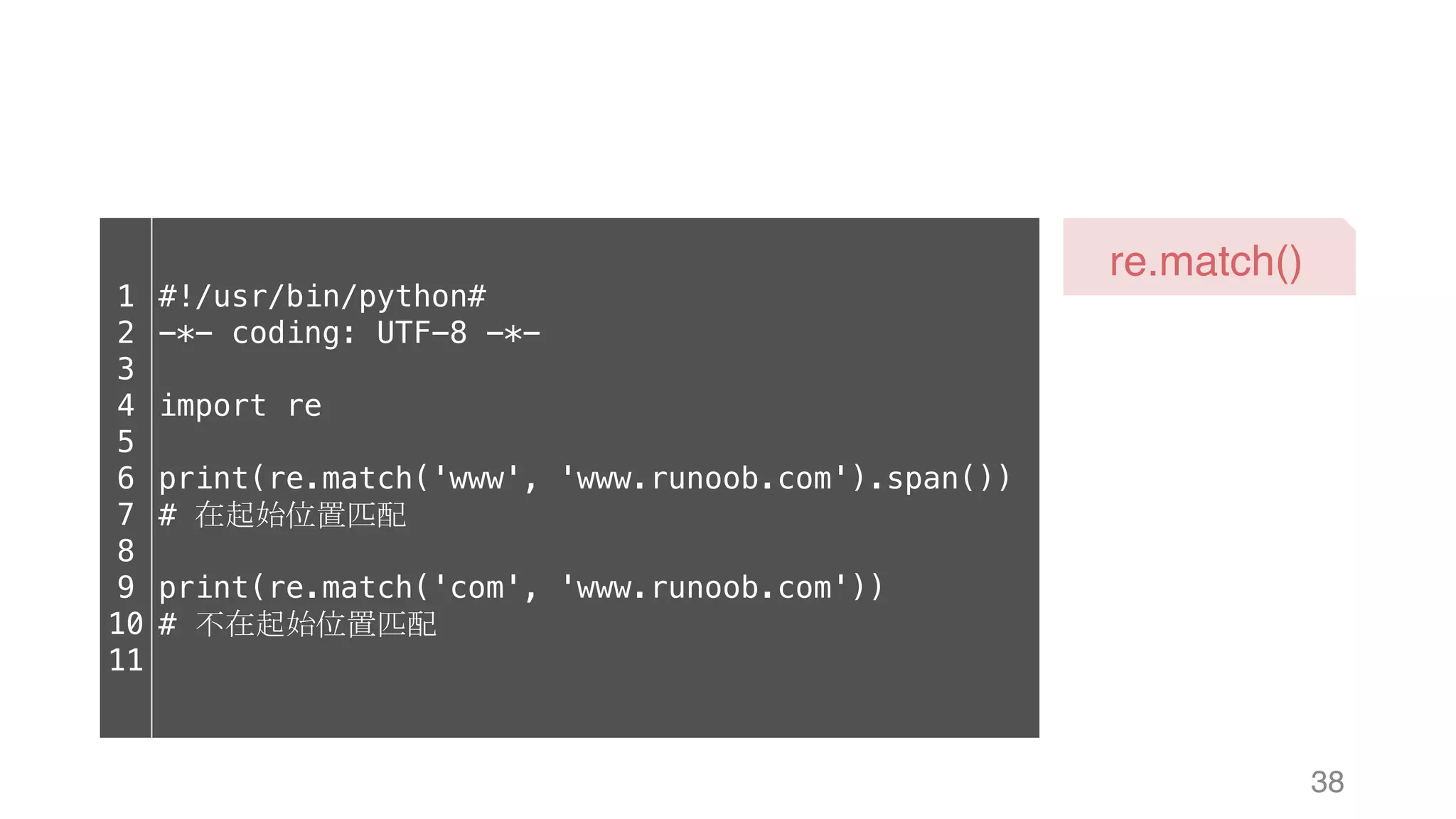 38 re.match() 1 2 3 4 5 6 7 8 9 10 11 #!/usr/bin/python# -*- coding: UTF-8 -*- import re print(re.match('www', 'www.runoob.com').span()) # 在起始位置匹配 print(re.match('com', 'www.runoob.com')) # 不在起始位置匹配 