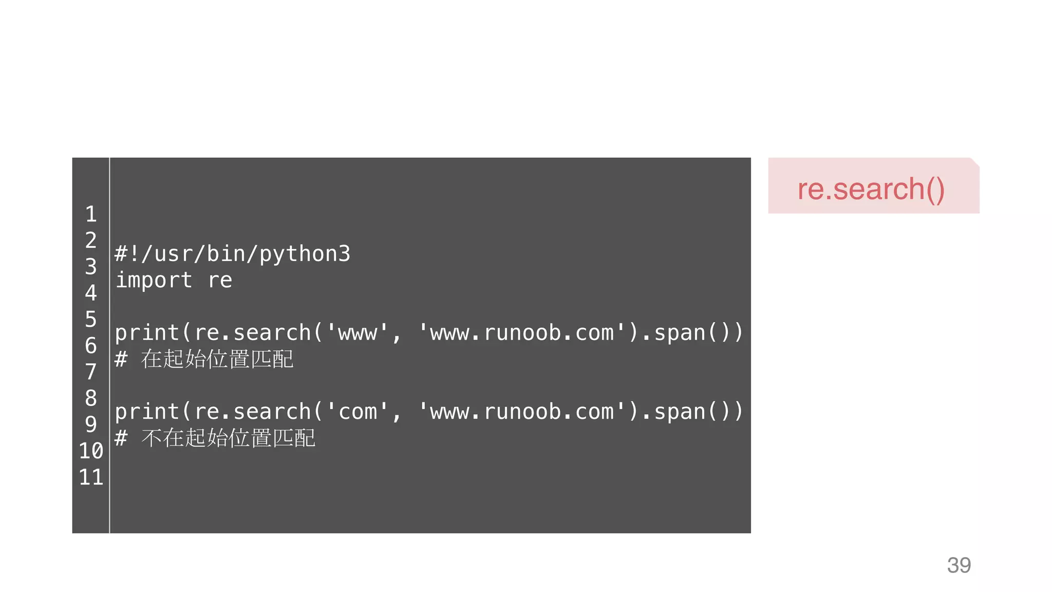 39 re.search() 1 2 3 4 5 6 7 8 9 10 11 #!/usr/bin/python3 import re print(re.search('www', 'www.runoob.com').span()) # 在起始位置匹配 print(re.search('com', 'www.runoob.com').span()) # 不在起始位置匹配 