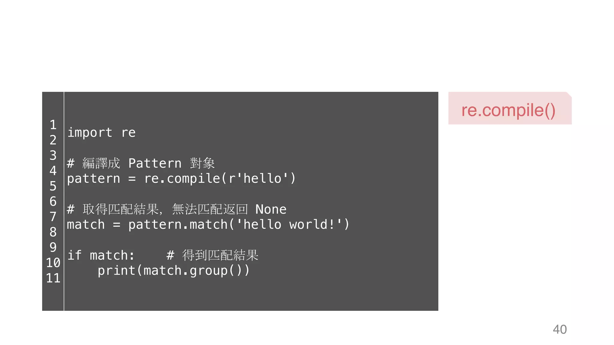 40 re.compile() 1 2 3 4 5 6 7 8 9 10 11 import re # 編譯成 Pattern 對象 pattern = re.compile(r'hello') # 取得匹配結果，無法匹配返回 None match = pattern.match('hello world!') if match: # 得到匹配結果 print(match.group()) 