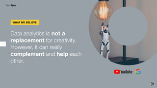4
Data analytics is not a
replacement for creativity.
However, it can really
complement and help each
other.
WHAT WE BELIE...