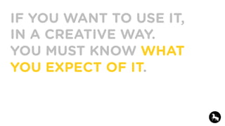 IF YOU WANT TO USE IT,
IN A CREATIVE WAY.
YOU MUST KNOW WHAT
YOU EXPECT OF IT.
 