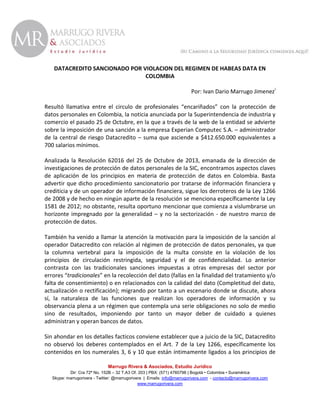 DATACREDITO SANCIONADO POR VIOLACION DEL REGIMEN DE HABEAS DATA EN
COLOMBIA
Por: Ivan Dario Marrugo Jimenezi
Resultó llamativa entre el circulo de profesionales “encariñados” con la protección de
datos personales en Colombia, la noticia anunciada por la Superintendencia de industria y
comercio el pasado 25 de Octubre, en la que a través de la web de la entidad se advierte
sobre la imposición de una sanción a la empresa Experian Computec S.A. – administrador
de la central de riesgo Datacredito – suma que asciende a $412.650.000 equivalentes a
700 salarios mínimos.
Analizada la Resolución 62016 del 25 de Octubre de 2013, emanada de la dirección de
investigaciones de protección de datos personales de la SIC, encontramos aspectos claves
de aplicación de los principios en materia de protección de datos en Colombia. Basta
advertir que dicho procedimiento sancionatorio por tratarse de información financiera y
crediticia y de un operador de información financiera, sigue los derroteros de la Ley 1266
de 2008 y de hecho en ningún aparte de la resolución se menciona específicamente la Ley
1581 de 2012; no obstante, resulta oportuno mencionar que comienza a vislumbrarse un
horizonte impregnado por la generalidad – y no la sectorización - de nuestro marco de
protección de datos.
También ha venido a llamar la atención la motivación para la imposición de la sanción al
operador Datacredito con relación al régimen de protección de datos personales, ya que
la columna vertebral para la imposición de la multa consiste en la violación de los
principios de circulación restringida, seguridad y el de confidencialidad. Lo anterior
contrasta con las tradicionales sanciones impuestas a otras empresas del sector por
errores “tradicionales” en la recolección del dato (fallas en la finalidad del tratamiento y/o
falta de consentimiento) o en relacionados con la calidad del dato (Completitud del dato,
actualización o rectificación); migrando por tanto a un escenario donde se discute, ahora
sí, la naturaleza de las funciones que realizan los operadores de información y su
observancia plena a un régimen que contempla una serie obligaciones no solo de medio
sino de resultados, imponiendo por tanto un mayor deber de cuidado a quienes
administran y operan bancos de datos.
Sin ahondar en los detalles facticos conviene establecer que a juicio de la SIC, Datacredito
no observó los deberes contemplados en el Art. 7 de la Ley 1266, específicamente los
contenidos en los numerales 3, 6 y 10 que están íntimamente ligados a los principios de
Marrugo Rivera & Asociados, Estudio Jurídico
Dir: Cra 72ª No. 152B – 32 T.A3 Of. 203 | PBX: (571) 4760798 | Bogotá • Colombia • Suramérica
Skype: marrugorivera - Twitter: @marrugorivera | Emails: info@marrugorivera.com - contacto@marrugorivera.com
www.marrugorivera.com

 