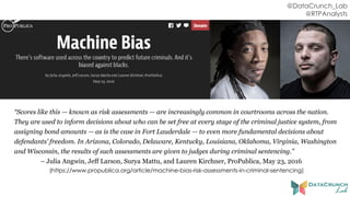 @DataCrunch_Lab
@RTPAnalysts
“Scores like this — known as risk assessments — are increasingly common in courtrooms across the nation.
They are used to inform decisions about who can be set free at every stage of the criminal justice system, from
assigning bond amounts — as is the case in Fort Lauderdale — to even more fundamental decisions about
defendants’ freedom. In Arizona, Colorado, Delaware, Kentucky, Louisiana, Oklahoma, Virginia, Washington
and Wisconsin, the results of such assessments are given to judges during criminal sentencing.”
– Julia Angwin, Jeff Larson, Surya Mattu, and Lauren Kirchner, ProPublica, May 23, 2016
(https://www.propublica.org/article/machine-bias-risk-assessments-in-criminal-sentencing)
 