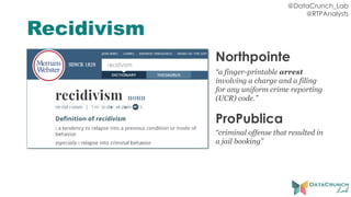@DataCrunch_Lab
@RTPAnalysts
Recidivism
Northpointe
“a finger-printable arrest
involving a charge and a filing
for any uniform crime reporting
(UCR) code.”
ProPublica
“criminal offense that resulted in
a jail booking”
 