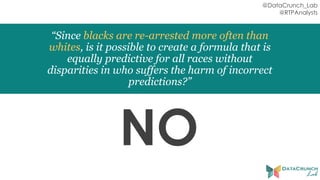 @DataCrunch_Lab
@RTPAnalysts
“Since blacks are re-arrested more often than
whites, is it possible to create a formula that is
equally predictive for all races without
disparities in who suffers the harm of incorrect
predictions?”
NO
 