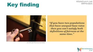 @DataCrunch_Lab
@RTPAnalysts
Key finding
“If you have two populations
that have unequal base rates
then you can’t satisfy both
definitions of fairness at the
same time.”
(CC BY 2.0) Photo by Ivan Radic
 