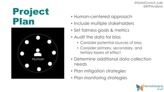 @DataCrunch_Lab
@RTPAnalysts
Project
Plan
• Human-centered approach
• Include multiple stakeholders
• Set fairness goals & metrics
• Audit the data for bias
• Consider potential sources of bias
• Consider primary, secondary, and
tertiary layers of effect
• Determine additional data collection
needs
• Plan mitigation strategies
• Plan monitoring strategies
Human
 