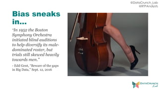 @DataCrunch_Lab
@RTPAnalysts
Bias sneaks
in…
“In 1952 the Boston
Symphony Orchestra
initiated blind auditions
to help diversify its male-
dominated roster, but
trials still skewed heavily
towards men.”
- Edd Gent, “Beware of the gaps
in Big Data,” Sept. 12, 2016
 