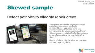 @DataCrunch_Lab
@RTPAnalysts
Skewed sample
Detect potholes to allocate repair crews
“The system reported a disproportionate
number of potholes in wealthier
neighbourhoods. It turned out it was
oversampling the younger, more affluent
citizens who were digitally clued up enough
to download and use the app in the first
place. ”
- David Wallace, “Big data has unconscious
bias too”, Sept. 21, 2016
 